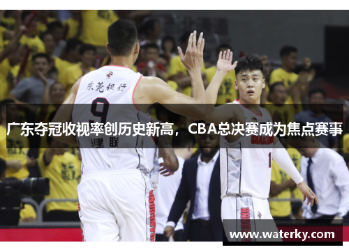 广东夺冠收视率创历史新高，CBA总决赛成为焦点赛事
