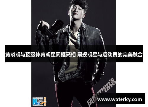 黄晓明与顶级体育明星同框亮相 展现明星与运动员的完美融合